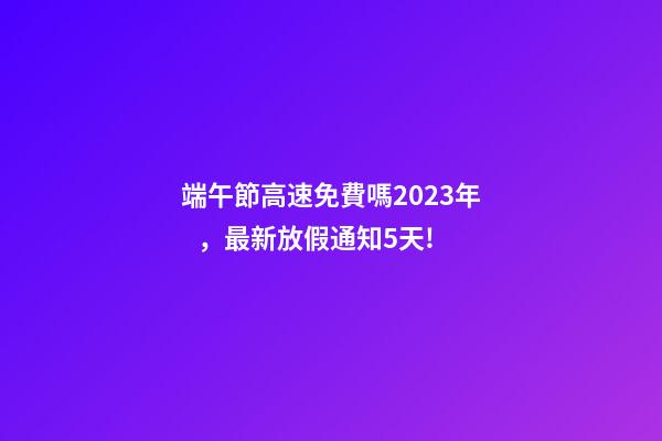 端午節高速免費嗎2023年，最新放假通知5天!-第1張-觀點-玄機派